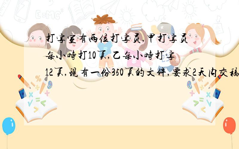 打字室有两位打字员,甲打字员每小时打10页,乙每小时打字12页,现有一份350页的文件,要求2天内交稿.(每天工作时间为8小时,不得安排加班)如果你是办公室主任,你将怎么样安排工作?(要求:简要