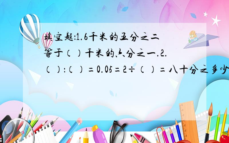 填空题：1.6千米的五分之二等于（）千米的六分之一.2.（）：（）=0.05=2÷（）=八十分之多少?前面的问题中不是1.6而是6千米