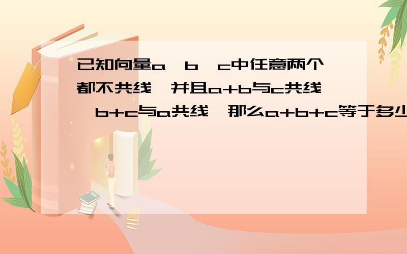 已知向量a、b、c中任意两个都不共线,并且a+b与c共线,b+c与a共线,那么a+b+c等于多少.