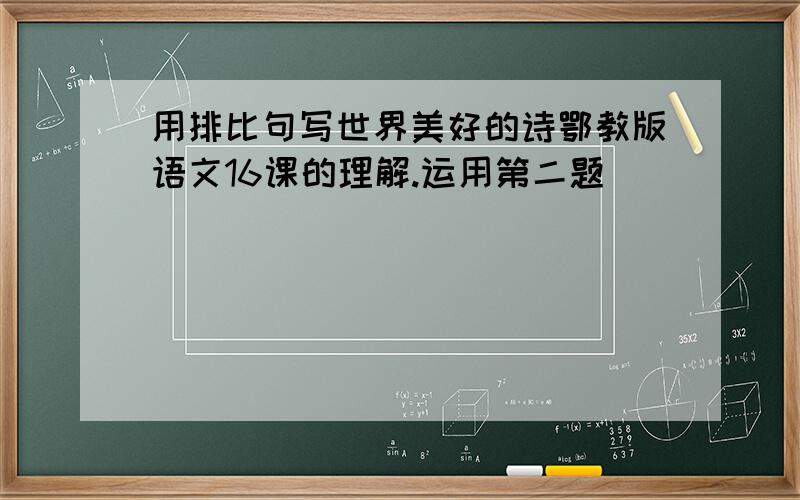 用排比句写世界美好的诗鄂教版语文16课的理解.运用第二题