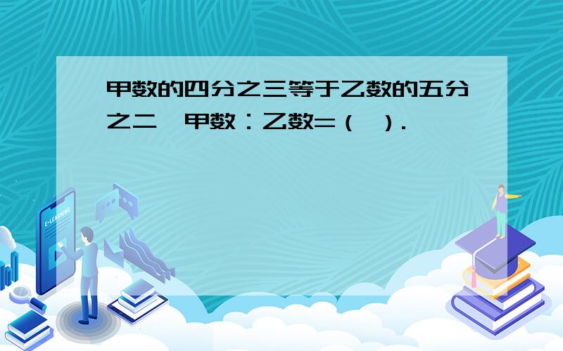 甲数的四分之三等于乙数的五分之二,甲数：乙数=（ ）.