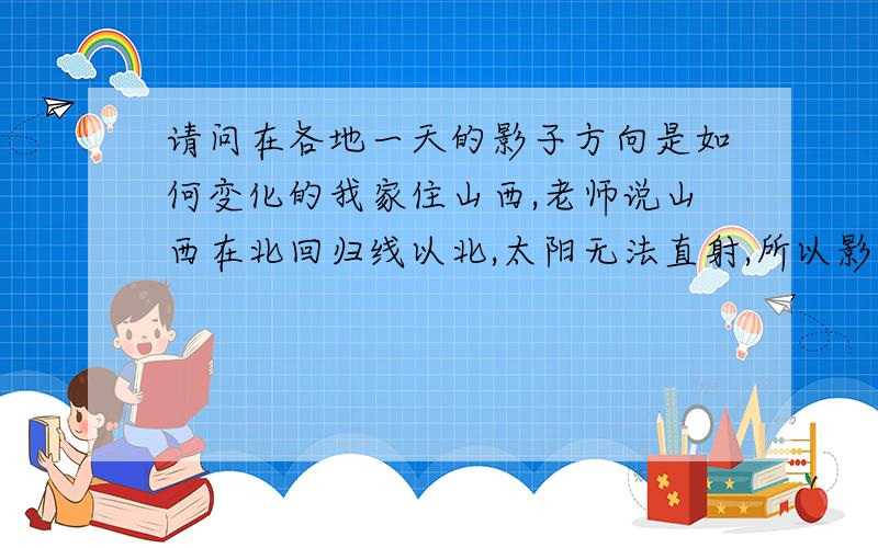 请问在各地一天的影子方向是如何变化的我家住山西,老师说山西在北回归线以北,太阳无法直射,所以影子永远在北面,可是山西夏天不是从东北升起,那影子不是应该在西南吗?可是北回归线以