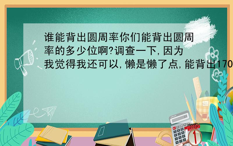 谁能背出圆周率你们能背出圆周率的多少位啊?调查一下,因为我觉得我还可以,懒是懒了点,能背出170位小数,后面就懒的背了,烦了.