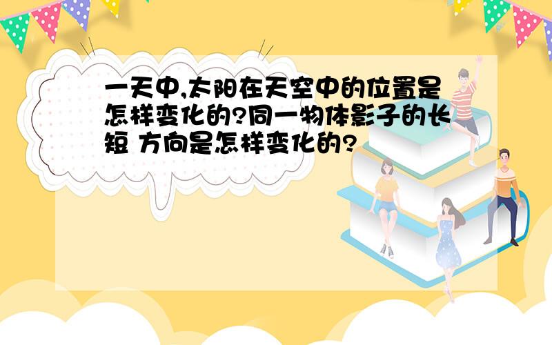 一天中,太阳在天空中的位置是怎样变化的?同一物体影子的长短 方向是怎样变化的?