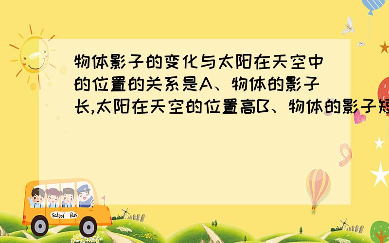 物体影子的变化与太阳在天空中的位置的关系是A、物体的影子长,太阳在天空的位置高B、物体的影子短,太阳在天空的位置低C、物体影子长短与太阳在天空的位置无关