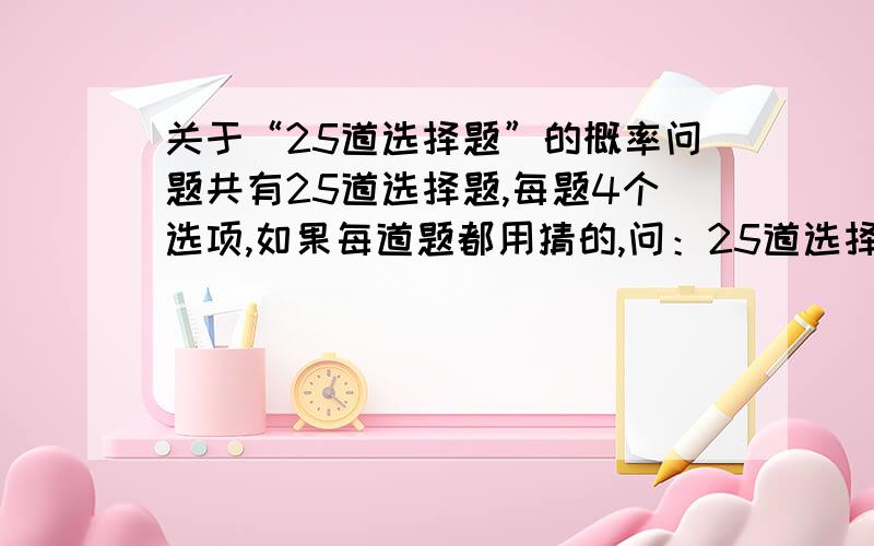 关于“25道选择题”的概率问题共有25道选择题,每题4个选项,如果每道题都用猜的,问：25道选择题没有一道做对的概率是多少?