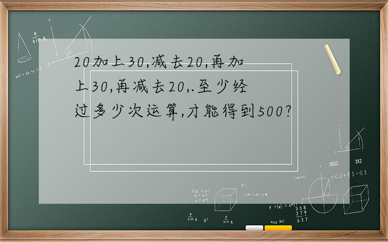 20加上30,减去20,再加上30,再减去20,.至少经过多少次运算,才能得到500?