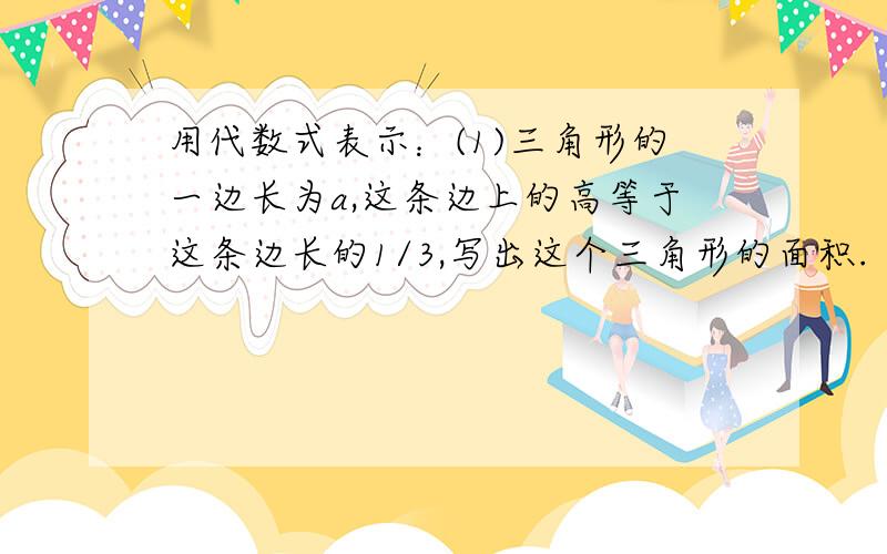 用代数式表示：(1)三角形的一边长为a,这条边上的高等于这条边长的1/3,写出这个三角形的面积.（2）某型号汽车降价10%以后的价格为a元/辆,降价前的价格是多少?（3）长方形的长、宽、高分别