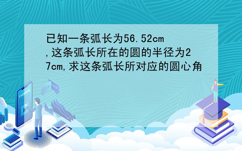 已知一条弧长为56.52cm,这条弧长所在的圆的半径为27cm,求这条弧长所对应的圆心角