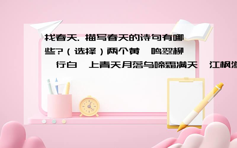 找春天. 描写春天的诗句有哪些?（选择）两个黄鹂鸣翠柳,一行白鹭上青天月落乌啼霜满天,江枫渔火对愁眠天街小雨润如酥,草色要看近却无草长莺飞二月天,拂提杨柳醉春烟停车坐爱枫林晚,