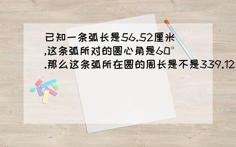 已知一条弧长是56.52厘米,这条弧所对的圆心角是60°.那么这条弧所在圆的周长是不是339.12