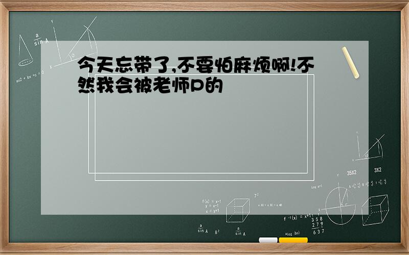 今天忘带了,不要怕麻烦啊!不然我会被老师P的