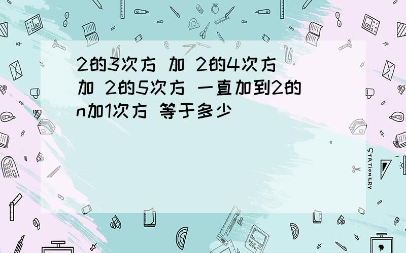 2的3次方 加 2的4次方 加 2的5次方 一直加到2的n加1次方 等于多少