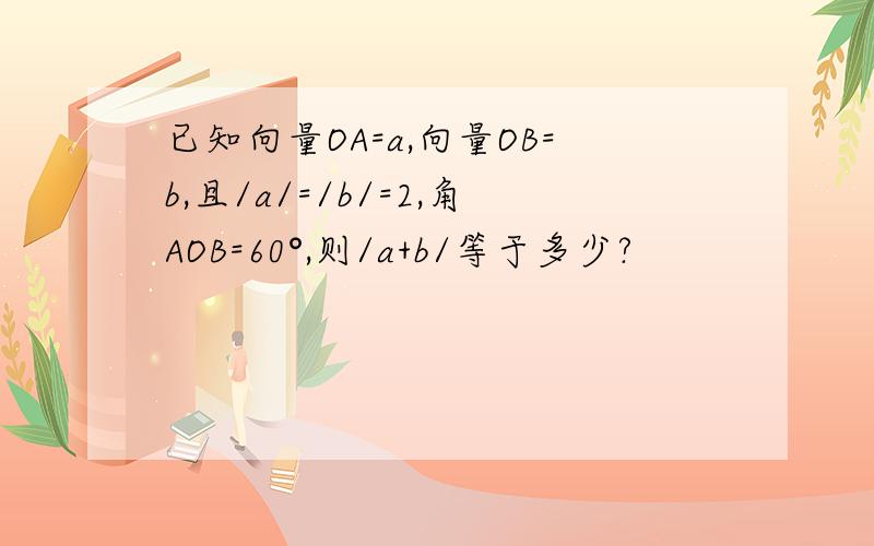 已知向量OA=a,向量OB=b,且/a/=/b/=2,角AOB=60°,则/a+b/等于多少?