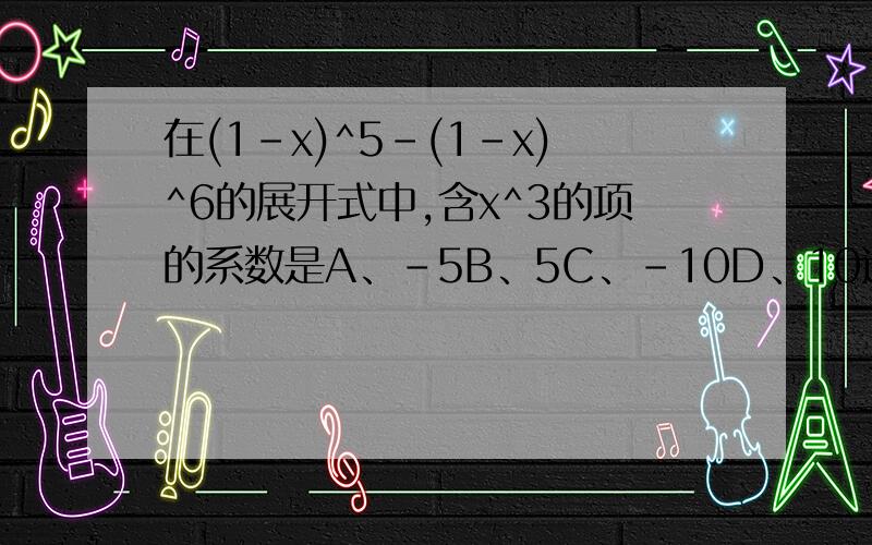 在(1-x)^5-(1-x)^6的展开式中,含x^3的项的系数是A、-5B、5C、-10D、10选什么,为什么,麻烦会的亲写一下过程,