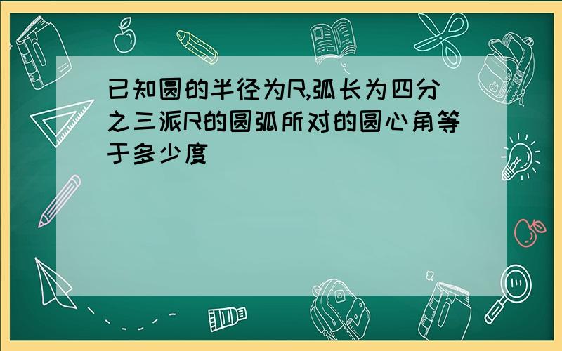 已知圆的半径为R,弧长为四分之三派R的圆弧所对的圆心角等于多少度