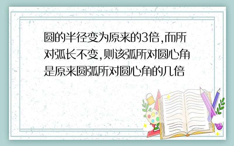 圆的半径变为原来的3倍,而所对弧长不变,则该弧所对圆心角是原来圆弧所对圆心角的几倍