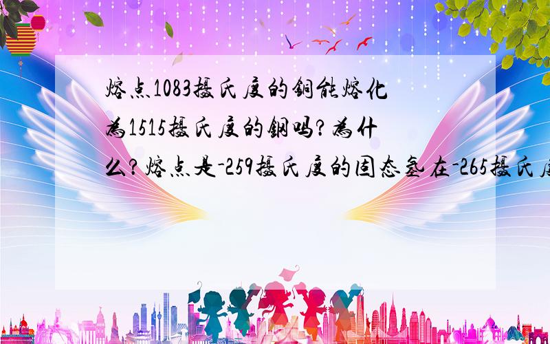 熔点1083摄氏度的铜能熔化为1515摄氏度的钢吗?为什么?熔点是-259摄氏度的固态氢在-265摄氏度是是固态,为什么?在什么情况下是液态?这类问题我都弄不懂,到底是怎么说得啊,有没有这方面的练