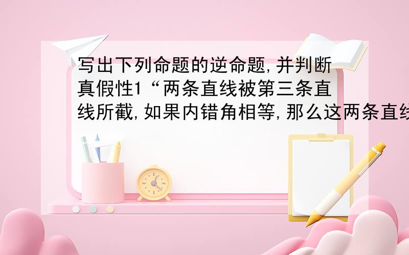 写出下列命题的逆命题,并判断真假性1“两条直线被第三条直线所截,如果内错角相等,那么这两条直线平行”2“如果一个三角形有两个角相等,那么这两个角所对的边也相等,这个三角形是等腰