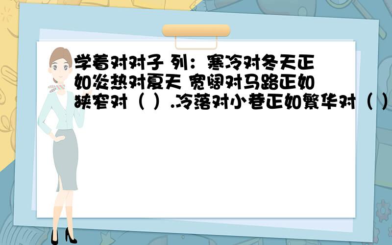 学着对对子 列：寒冷对冬天正如炎热对夏天 宽阔对马路正如狭窄对（ ）.冷落对小巷正如繁华对（ ）.学着对对子列：寒冷对冬天正如炎热对夏天宽阔对马路正如狭窄对（ ）.冷落对小巷正