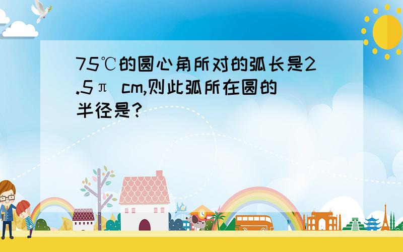 75℃的圆心角所对的弧长是2.5π cm,则此弧所在圆的半径是?