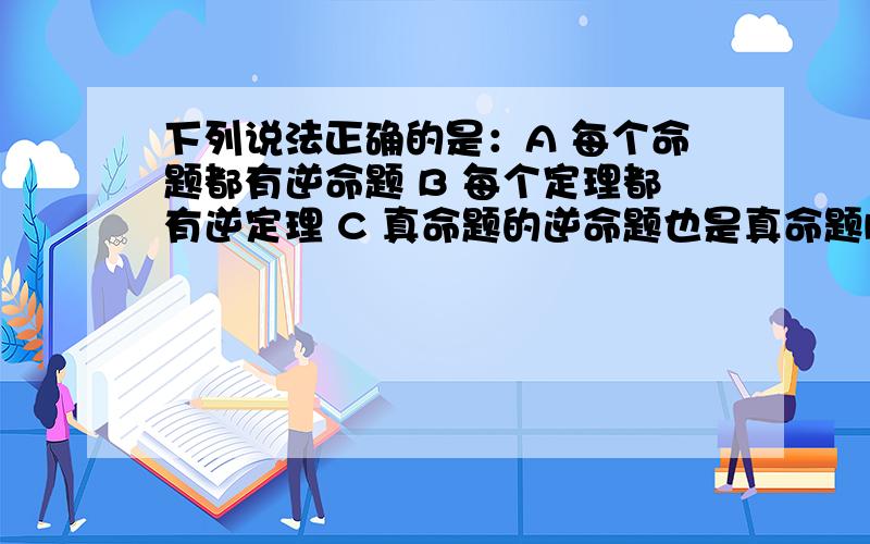 下列说法正确的是：A 每个命题都有逆命题 B 每个定理都有逆定理 C 真命题的逆命题也是真命题D 假命题的逆命题也是假命题