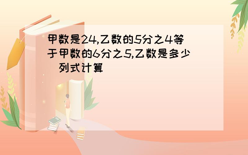 甲数是24,乙数的5分之4等于甲数的6分之5,乙数是多少（列式计算）