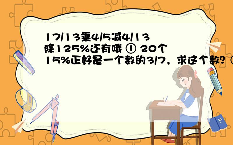 17/13乘4/5减4/13除125%还有哦 ① 20个15%正好是一个数的3/7，求这个数？②一个数的85%比它的一半多14，求这个数?