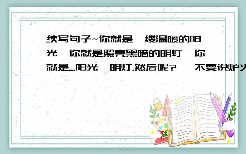 续写句子~你就是一缕温暖的阳光,你就是照亮黑暗的明灯,你就是...阳光,明灯.然后呢?   不要说炉火啊,灯塔啊什么的.阳光,明灯.然后呢?总之是跟光有关的, 不要说炉火啊,灯塔啊什么的.