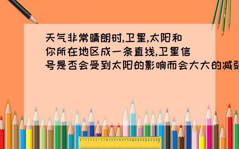 天气非常晴朗时,卫星,太阳和你所在地区成一条直线,卫星信号是否会受到太阳的影响而会大大的减弱.这几天我发现每到一定的时间,我的卫星接收锅的信号就会减弱到一半,整颗卫星上的电视