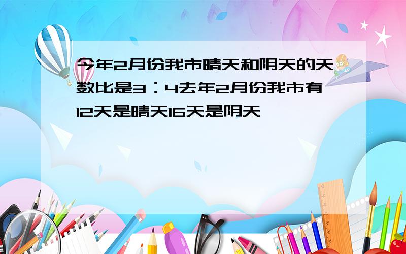 今年2月份我市晴天和阴天的天数比是3：4去年2月份我市有12天是晴天16天是阴天