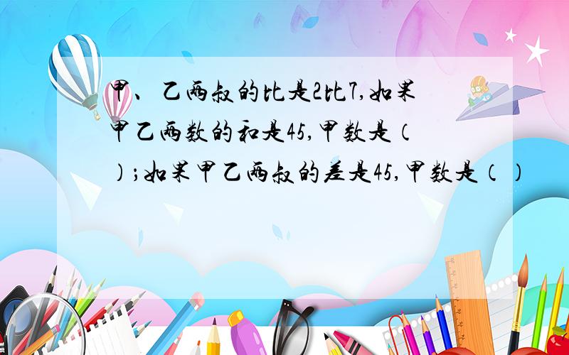 甲、乙两叔的比是2比7,如果甲乙两数的和是45,甲数是（）；如果甲乙两叔的差是45,甲数是（）