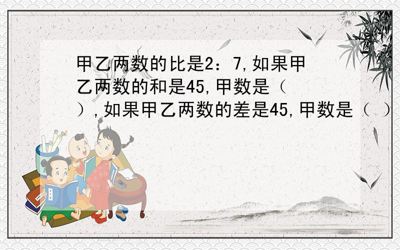 甲乙两数的比是2：7,如果甲乙两数的和是45,甲数是（ ）,如果甲乙两数的差是45,甲数是（ ）