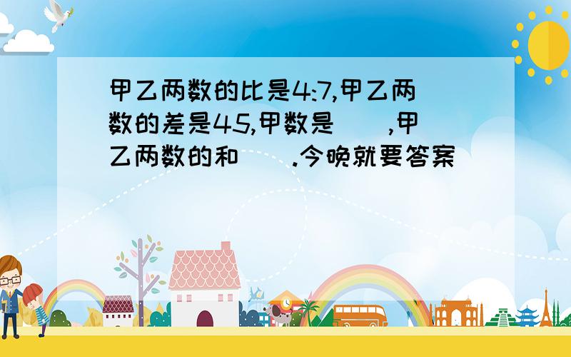 甲乙两数的比是4:7,甲乙两数的差是45,甲数是（）,甲乙两数的和（）.今晚就要答案