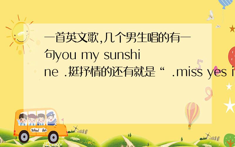 一首英文歌,几个男生唱的有一句you my sunshine .挺抒情的还有就是“ .miss yes i miss”还有就是重复唱什么“给凑,给凑.”