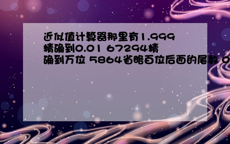 近似值计算器那里有1.999精确到0.01 67294精确到万位 5864省略百位后面的尾数 0.03049精确到千分位