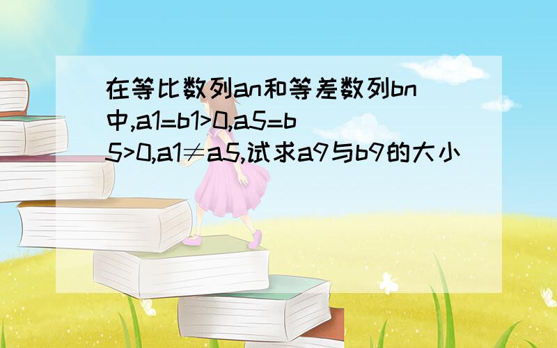 在等比数列an和等差数列bn中,a1=b1>0,a5=b5>0,a1≠a5,试求a9与b9的大小