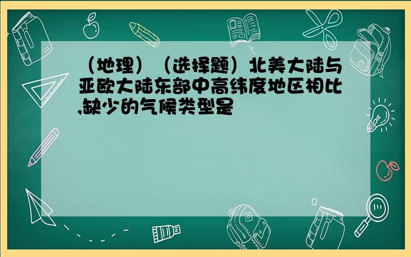 （地理）（选择题）北美大陆与亚欧大陆东部中高纬度地区相比,缺少的气候类型是