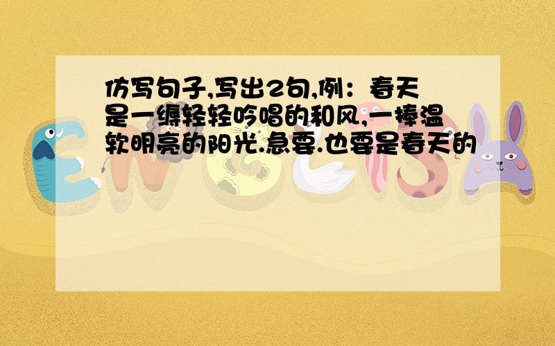 仿写句子,写出2句,例：春天是一缛轻轻吟唱的和风,一捧温软明亮的阳光.急要.也要是春天的