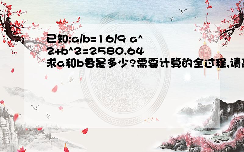 已知:a/b=16/9 a^2+b^2=2580.64 求a和b各是多少?需要计算的全过程,请高手些指教了.