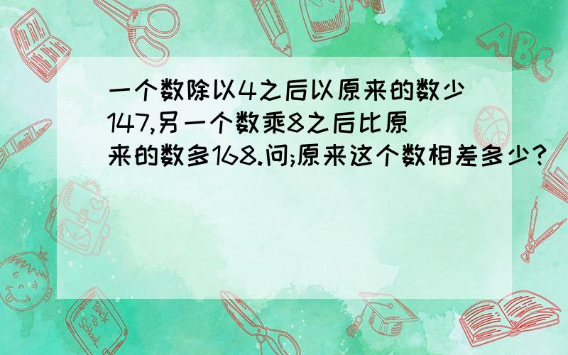 一个数除以4之后以原来的数少147,另一个数乘8之后比原来的数多168.问;原来这个数相差多少?