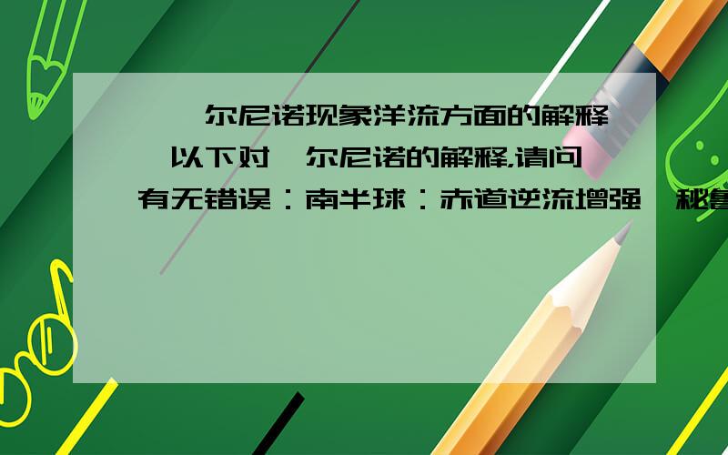 【厄尔尼诺现象洋流方面的解释】以下对厄尔尼诺的解释，请问有无错误：南半球：赤道逆流增强→秘鲁寒流减弱（南美洲西岸降水增多）→东澳大利亚暖流减弱（使澳大利亚东部发生干旱