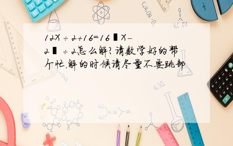 12X÷2＋16＝16﹙X－2﹚÷2怎么解?请数学好的帮个忙，解的时候请尽量不要跳部