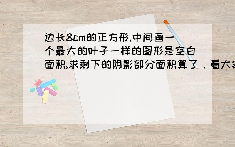 边长8cm的正方形,中间画一个最大的叶子一样的图形是空白面积,求剩下的阴影部分面积算了，看大家做的都不对，其实我只是想要思路而已。把列式给你们，帮我想思路吧。3*8*8*四分之一*2=96