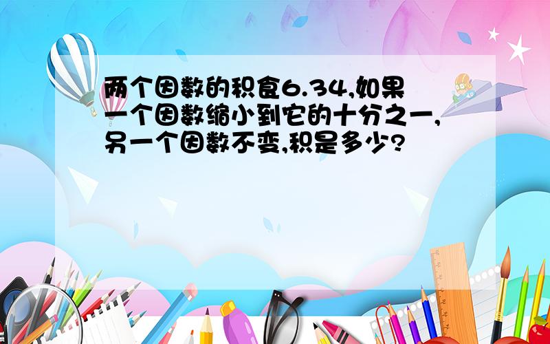 两个因数的积食6.34,如果一个因数缩小到它的十分之一,另一个因数不变,积是多少?