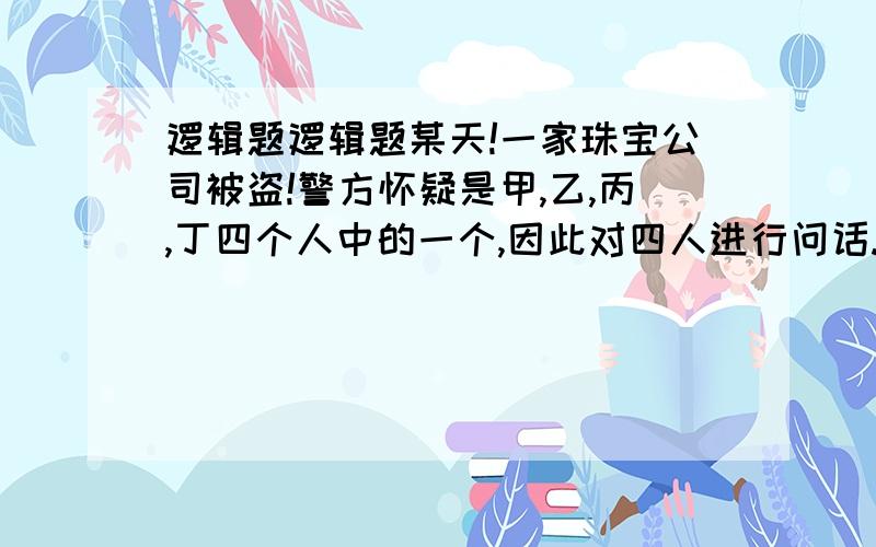 逻辑题逻辑题某天!一家珠宝公司被盗!警方怀疑是甲,乙,丙,丁四个人中的一个,因此对四人进行问话.甲说：我不是强盗!,乙说：丁是强盗,丙说：乙是强盗,丁说：我不是强盗 这四个人中只有一