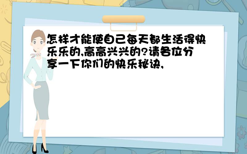 怎样才能使自己每天都生活得快乐乐的,高高兴兴的?请各位分享一下你们的快乐秘诀,