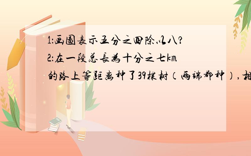 1：画图表示五分之四除以八?2：在一段总长为十分之七km的路上等距离种了39棵树（两端都种）,相邻两棵树之间的距离是多少米?