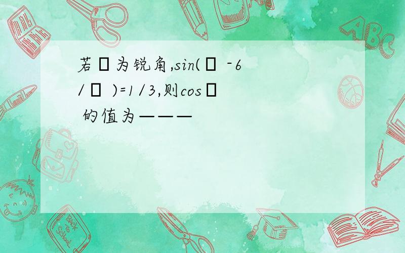 若α为锐角,sin(α -6/π )=1/3,则cosα 的值为———