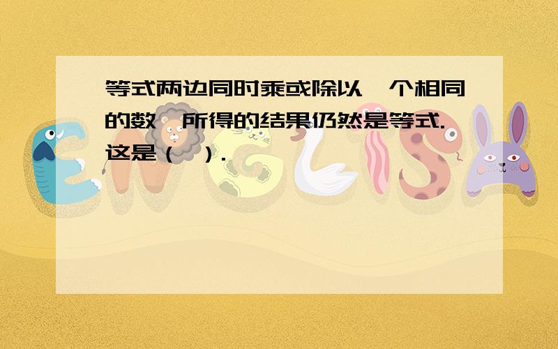 等式两边同时乘或除以一个相同的数,所得的结果仍然是等式.这是（ ）.